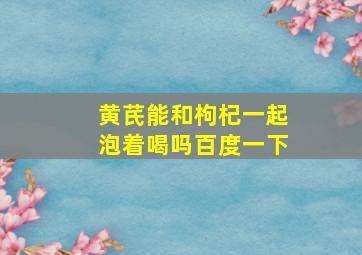 黄芪能和枸杞一起泡着喝吗百度一下