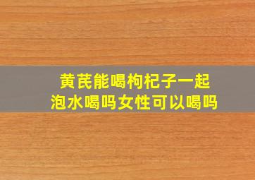 黄芪能喝枸杞子一起泡水喝吗女性可以喝吗