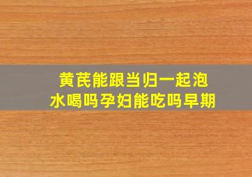 黄芪能跟当归一起泡水喝吗孕妇能吃吗早期