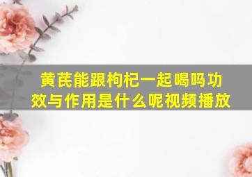 黄芪能跟枸杞一起喝吗功效与作用是什么呢视频播放