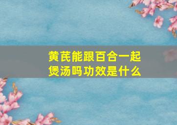 黄芪能跟百合一起煲汤吗功效是什么