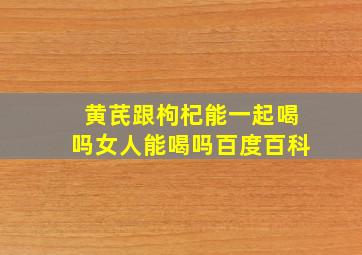 黄芪跟枸杞能一起喝吗女人能喝吗百度百科