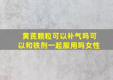 黄芪颗粒可以补气吗可以和铁剂一起服用吗女性