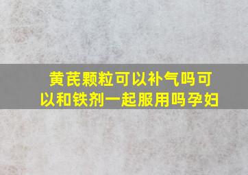 黄芪颗粒可以补气吗可以和铁剂一起服用吗孕妇