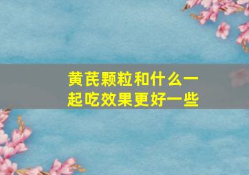 黄芪颗粒和什么一起吃效果更好一些