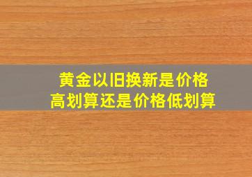 黄金以旧换新是价格高划算还是价格低划算