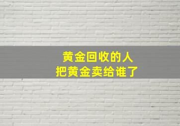 黄金回收的人把黄金卖给谁了