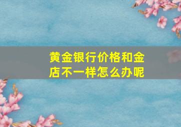 黄金银行价格和金店不一样怎么办呢