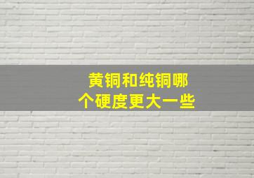 黄铜和纯铜哪个硬度更大一些