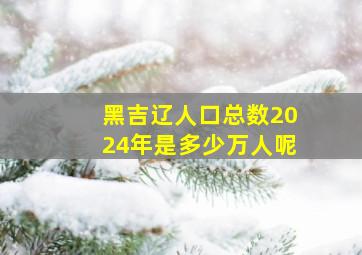 黑吉辽人口总数2024年是多少万人呢