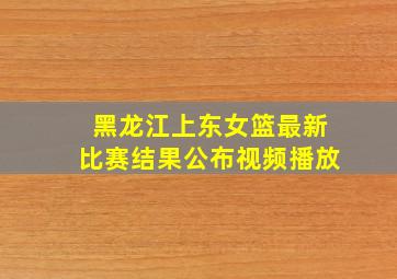 黑龙江上东女篮最新比赛结果公布视频播放