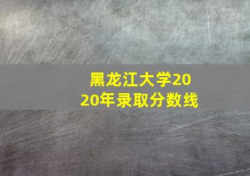 黑龙江大学2020年录取分数线