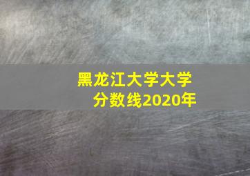 黑龙江大学大学分数线2020年