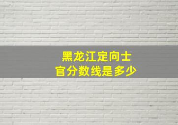 黑龙江定向士官分数线是多少