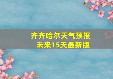 齐齐哈尔天气预报未来15天最新版