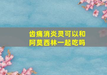 齿痛消炎灵可以和阿莫西林一起吃吗