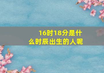 16时18分是什么时辰出生的人呢