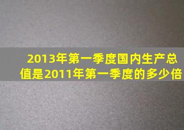 2013年第一季度国内生产总值是2011年第一季度的多少倍