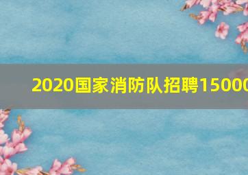 2020国家消防队招聘15000