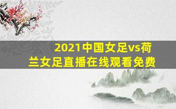 2021中国女足vs荷兰女足直播在线观看免费