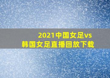 2021中国女足vs韩国女足直播回放下载