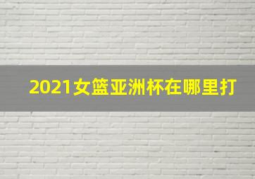 2021女篮亚洲杯在哪里打