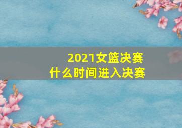 2021女篮决赛什么时间进入决赛