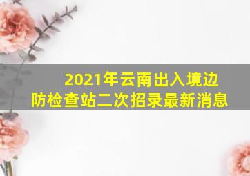 2021年云南出入境边防检查站二次招录最新消息