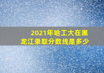 2021年哈工大在黑龙江录取分数线是多少