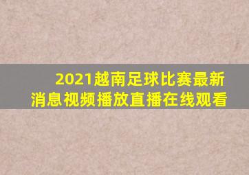 2021越南足球比赛最新消息视频播放直播在线观看