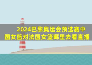 2024巴黎奥运会预选赛中国女篮对法国女篮哪里去看直播