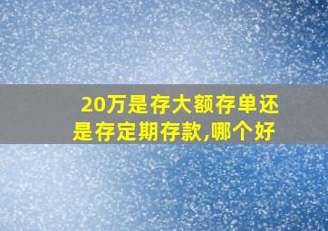 20万是存大额存单还是存定期存款,哪个好