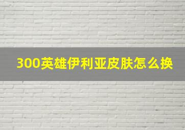 300英雄伊利亚皮肤怎么换