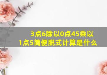 3点6除以0点45乘以1点5简便脱式计算是什么