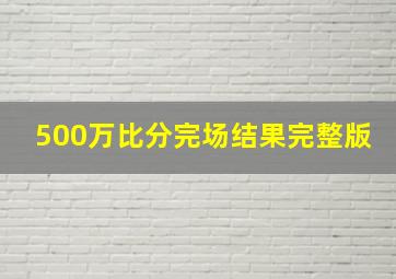 500万比分完场结果完整版