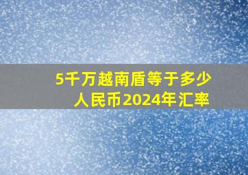 5千万越南盾等于多少人民币2024年汇率