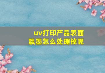 uv打印产品表面飘墨怎么处理掉呢