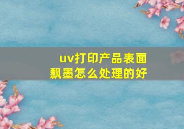 uv打印产品表面飘墨怎么处理的好