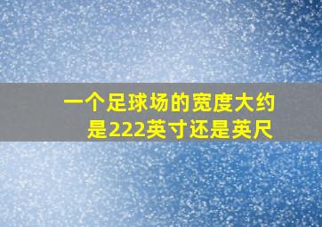 一个足球场的宽度大约是222英寸还是英尺