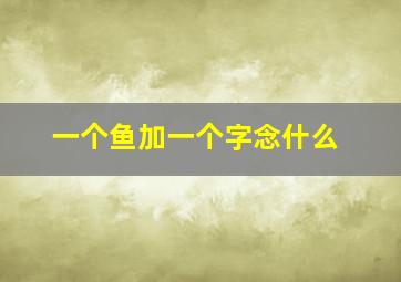 一个鱼加一个字念什么