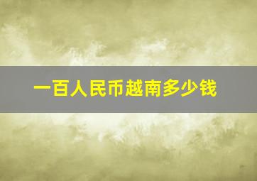 一百人民币越南多少钱