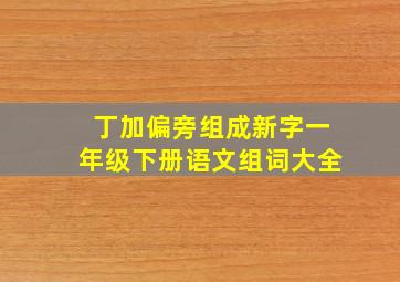 丁加偏旁组成新字一年级下册语文组词大全