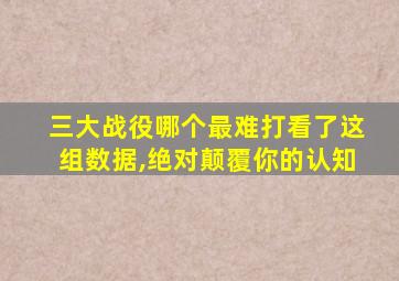 三大战役哪个最难打看了这组数据,绝对颠覆你的认知