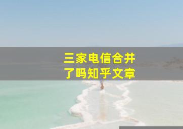 三家电信合并了吗知乎文章