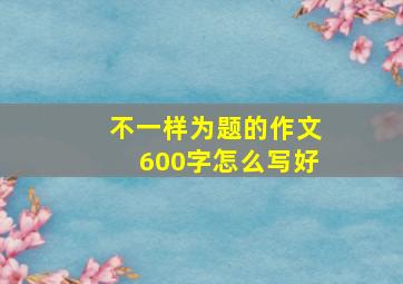 不一样为题的作文600字怎么写好