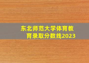 东北师范大学体育教育录取分数线2023