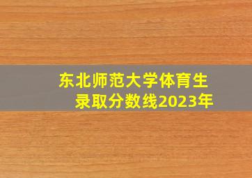 东北师范大学体育生录取分数线2023年