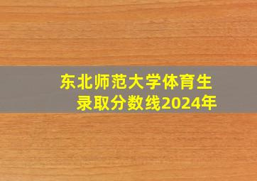 东北师范大学体育生录取分数线2024年