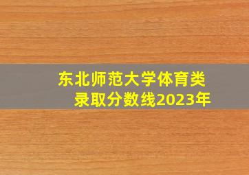 东北师范大学体育类录取分数线2023年