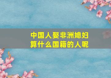 中国人娶非洲媳妇算什么国籍的人呢